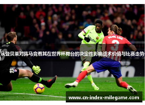 从登贝莱对阵马竞看其在世界杯舞台的决定性影响战术价值与比赛走势 从登贝莱对阵马竞看其在世界杯舞台的决定性影响战术价值与比赛走势