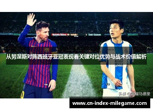 从努涅斯对阵西班牙亚冠表现看关键对位优势与战术价值解析