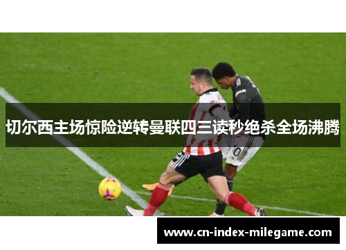 切尔西主场惊险逆转曼联四三读秒绝杀全场沸腾 切尔西主场惊险逆转曼联四三读秒绝杀全场沸腾