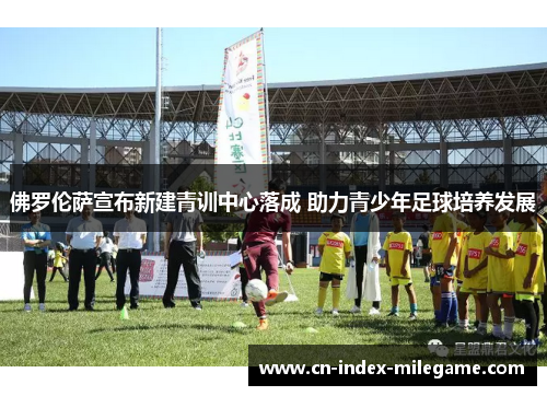 佛罗伦萨宣布新建青训中心落成 助力青少年足球培养发展 佛罗伦萨宣布新建青训中心落成 助力青少年足球培养发展