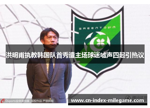 洪明甫执教韩国队首秀遭主场球迷嘘声四起引热议 洪明甫执教韩国队首秀遭主场球迷嘘声四起引热议